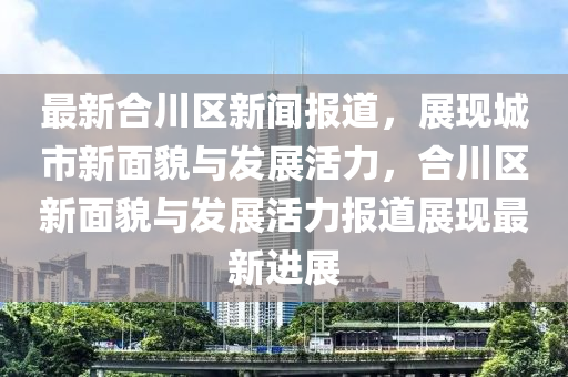 最新合川區(qū)新聞報(bào)道，展現(xiàn)城市新面貌與發(fā)展活力，合川區(qū)新面貌與發(fā)展活力報(bào)道展現(xiàn)最新進(jìn)展