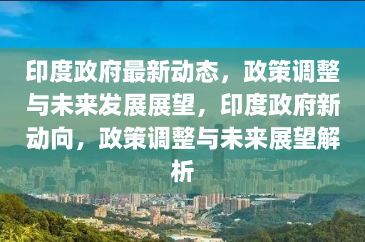 印度政府最新動態(tài)，政策調整與未來發(fā)展展望，印度政府新動向，政策調整與未來展望解析