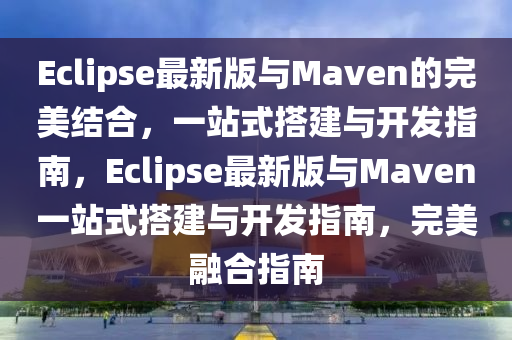 Eclipse最新版與Maven的完美結合，一站式搭建與開發(fā)指南，Eclipse最新版與Maven一站式搭建與開發(fā)指南，完美融合指南