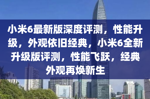 小米6最新版深度評測，性能升級，外觀依舊經(jīng)典，小米6全新升級版評測，性能飛躍，經(jīng)典外觀再煥新生