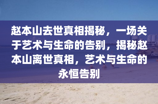 趙本山去世真相揭秘，一場關于藝術與生命的告別，揭秘趙本山離世真相，藝術與生命的永恒告別