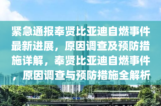 緊急通報(bào)奉賢比亞迪自燃事件最新進(jìn)展，原因調(diào)查及預(yù)防措施詳解，奉賢比亞迪自燃事件，原因調(diào)查與預(yù)防措施全解析