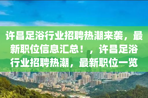 許昌足浴行業(yè)招聘熱潮來襲，最新職位信息匯總！，許昌足浴行業(yè)招聘熱潮，最新職位一覽