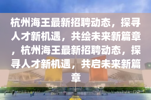 杭州海王最新招聘動態(tài)，探尋人才新機(jī)遇，共繪未來新篇章，杭州海王最新招聘動態(tài)，探尋人才新機(jī)遇，共啟未來新篇章