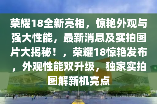 榮耀18全新亮相，驚艷外觀與強大性能，最新消息及實拍圖片大揭秘！，榮耀18驚艷發(fā)布，外觀性能雙升級，獨家實拍圖解新機亮點