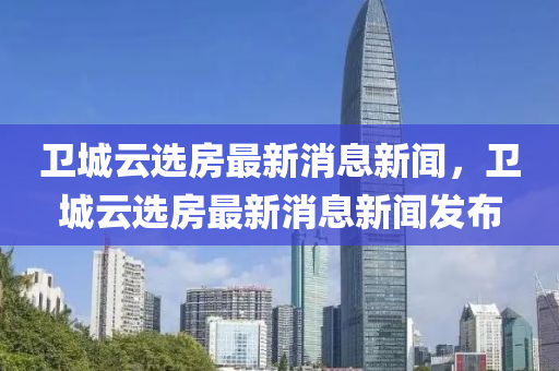 衛(wèi)城云選房最新消息新聞，衛(wèi)城云選房最新消息新聞發(fā)布