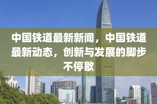 中國鐵道最新新聞，中國鐵道最新動態(tài)，創(chuàng)新與發(fā)展的腳步不停歇