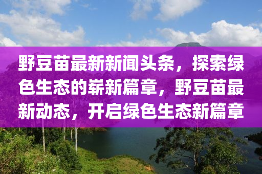 野豆苗最新新聞頭條，探索綠色生態(tài)的嶄新篇章，野豆苗最新動態(tài)，開啟綠色生態(tài)新篇章