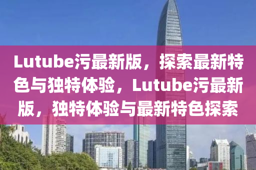 Lutube污最新版，探索最新特色與獨特體驗，Lutube污最新版，獨特體驗與最新特色探索