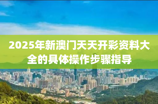 2025年新澳門天天開彩資料大全的具體操作步驟指導(dǎo)