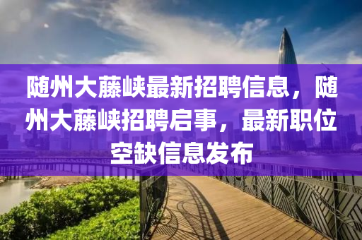 隨州大藤峽最新招聘信息，隨州大藤峽招聘啟事，最新職位空缺信息發(fā)布