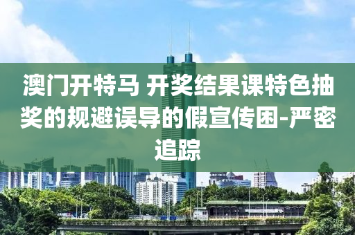 澳門開特馬 開獎結(jié)果課特色抽獎的規(guī)避誤導(dǎo)的假宣傳困-嚴(yán)密追蹤