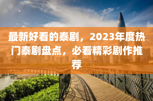 最新好看的泰劇，2023年度熱門泰劇盤點，必看精彩劇作推薦