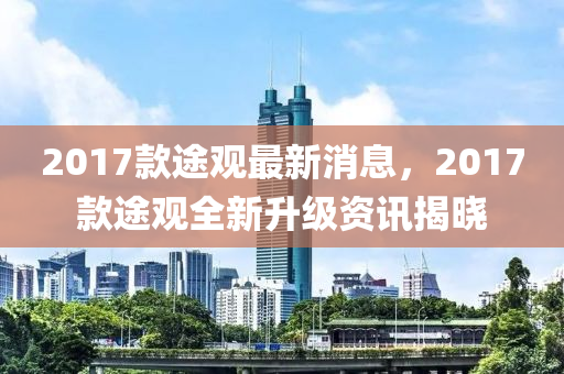 2017款途觀最新消息，2017款途觀全新升級資訊揭曉