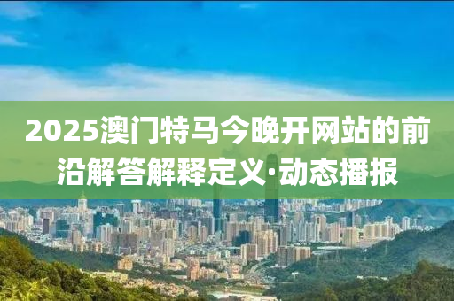 2025澳門特馬今晚開網(wǎng)站的前沿解答解釋定義·動(dòng)態(tài)播報(bào)