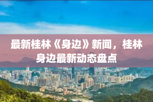 最新桂林《身邊》新聞，桂林身邊最新動態(tài)盤點