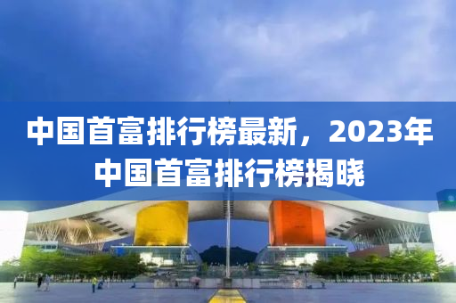 中國首富排行榜最新，2023年中國首富排行榜揭曉