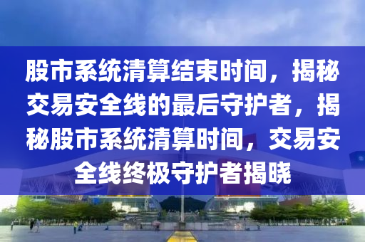 股市系統(tǒng)清算結(jié)束時(shí)間，揭秘交易安全線的最后守護(hù)者，揭秘股市系統(tǒng)清算時(shí)間，交易安全線終極守護(hù)者揭曉