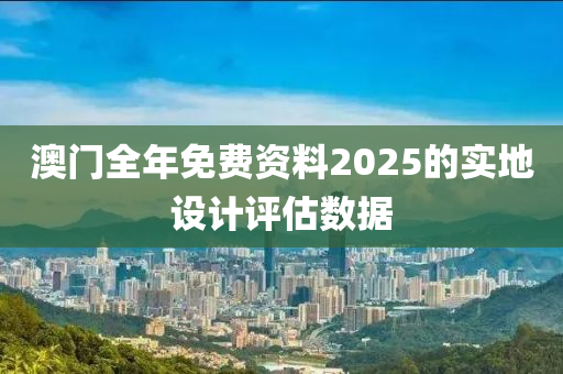 澳門全年免費(fèi)資料2025的實(shí)地設(shè)計評估數(shù)據(jù)