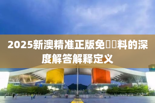 2025新澳精準(zhǔn)正版免費資料的深度解答解釋定義