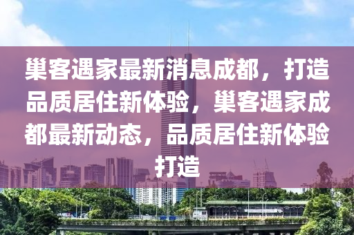 巢客遇家最新消息成都，打造品質居住新體驗，巢客遇家成都最新動態(tài)，品質居住新體驗打造