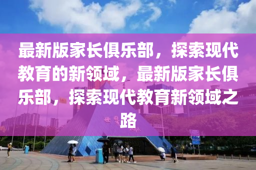 最新版家長俱樂部，探索現(xiàn)代教育的新領(lǐng)域，最新版家長俱樂部，探索現(xiàn)代教育新領(lǐng)域之路