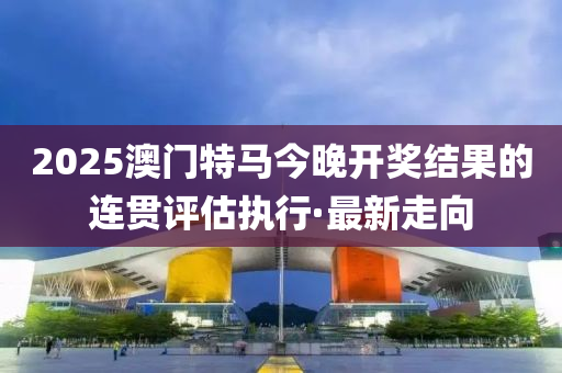 2025澳門特馬今晚開獎結果的連貫評估執(zhí)行·最新走向