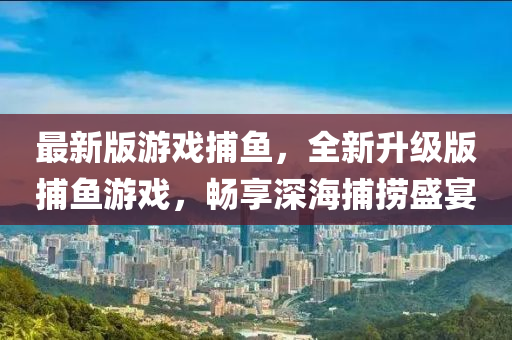 最新版游戲捕魚，全新升級版捕魚游戲，暢享深海捕撈盛宴