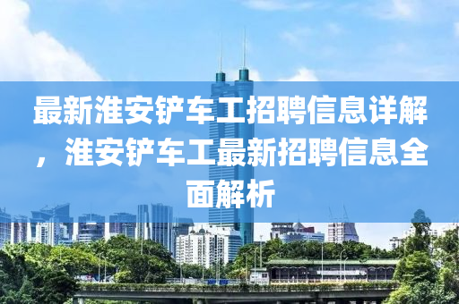 最新淮安鏟車工招聘信息詳解，淮安鏟車工最新招聘信息全面解析