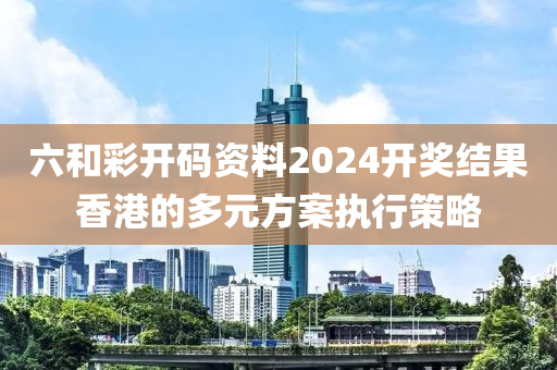 六和彩開碼資料2024開獎結果香港的多元方案執(zhí)行策略