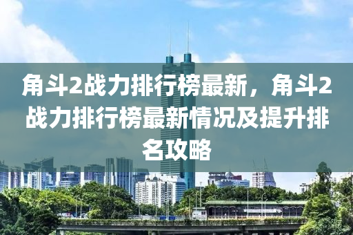 角斗2戰(zhàn)力排行榜最新，角斗2戰(zhàn)力排行榜最新情況及提升排名攻略