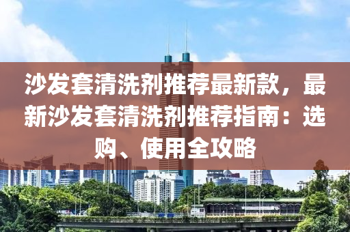 沙發(fā)套清洗劑推薦最新款，最新沙發(fā)套清洗劑推薦指南：選購、使用全攻略