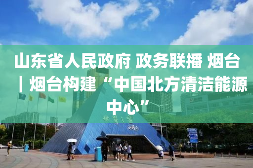 山東省人民政府 政務(wù)聯(lián)播 煙臺(tái)｜煙臺(tái)構(gòu)建“中國(guó)北方清潔能源中心”