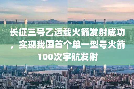 長征三號乙運載火箭發(fā)射成功，實現(xiàn)我國首個單一型號火箭100次宇航發(fā)射