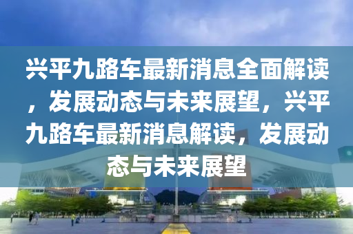 興平九路車最新消息全面解讀，發(fā)展動態(tài)與未來展望，興平九路車最新消息解讀，發(fā)展動態(tài)與未來展望