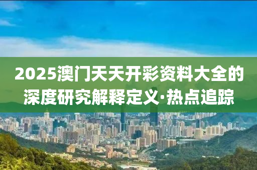 2025澳門天天開彩資料大全的深度研究解釋定義·熱點追蹤