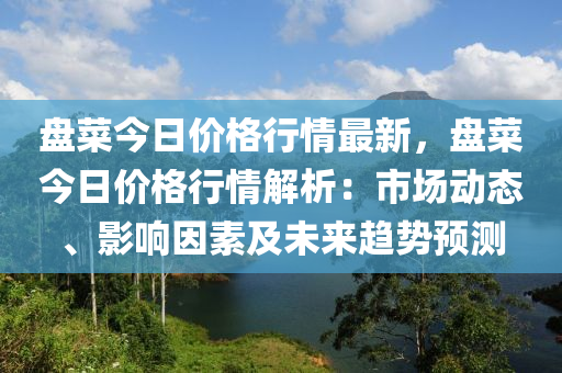 盤(pán)菜今日價(jià)格行情最新，盤(pán)菜今日價(jià)格行情解析：市場(chǎng)動(dòng)態(tài)、影響因素及未來(lái)趨勢(shì)預(yù)測(cè)