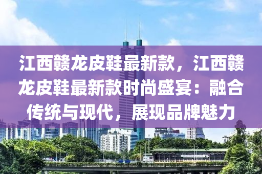 江西贛龍皮鞋最新款，江西贛龍皮鞋最新款時尚盛宴：融合傳統(tǒng)與現(xiàn)代，展現(xiàn)品牌魅力