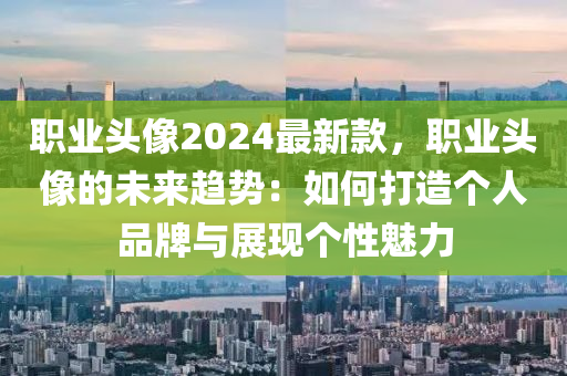 職業(yè)頭像2024最新款，職業(yè)頭像的未來(lái)趨勢(shì)：如何打造個(gè)人品牌與展現(xiàn)個(gè)性魅力