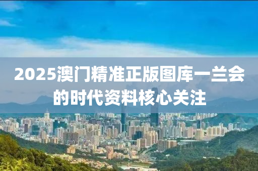 2025澳門精準(zhǔn)正版圖庫一蘭會(huì)的時(shí)代資料核心關(guān)注