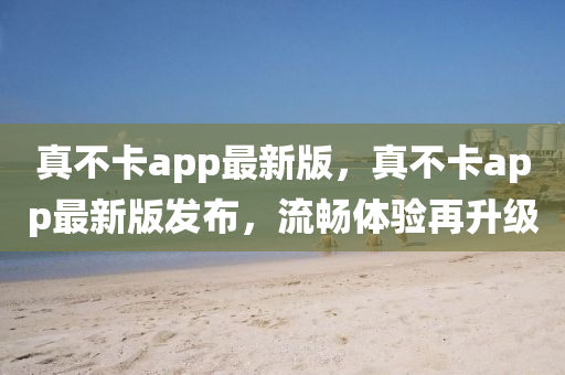 真不卡app最新版，真不卡app最新版發(fā)布，流暢體驗再升級