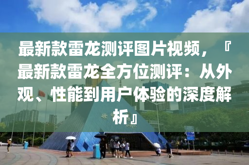 最新款雷龍測(cè)評(píng)圖片視頻，『最新款雷龍全方位測(cè)評(píng)：從外觀、性能到用戶體驗(yàn)的深度解析』