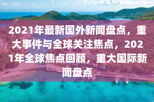 2021年最新國外新聞盤點，重大事件與全球關注焦點，2021年全球焦點回顧，重大國際新聞盤點