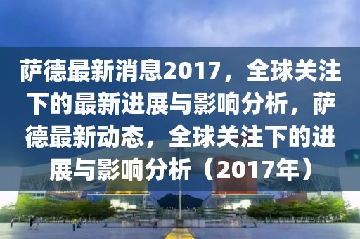 薩德最新消息2017，全球關(guān)注下的最新進(jìn)展與影響分析，薩德最新動(dòng)態(tài)，全球關(guān)注下的進(jìn)展與影響分析（2017年）