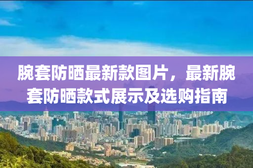 腕套防曬最新款圖片，最新腕套防曬款式展示及選購指南