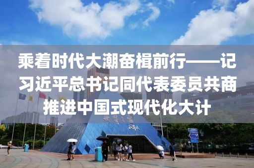 乘著時(shí)代大潮奮楫前行——記習(xí)近平總書記同代表委員共商推進(jìn)中國式現(xiàn)代化大計(jì)