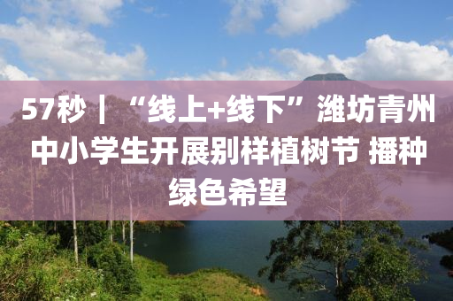 57秒｜“線上+線下”濰坊青州中小學生開展別樣植樹節(jié) 播種綠色希望