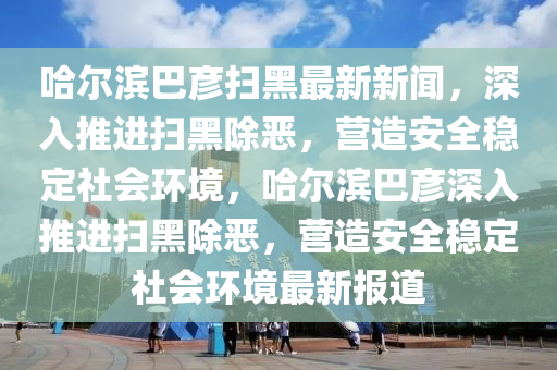 哈爾濱巴彥掃黑最新新聞，深入推進(jìn)掃黑除惡，營(yíng)造安全穩(wěn)定社會(huì)環(huán)境，哈爾濱巴彥深入推進(jìn)掃黑除惡，營(yíng)造安全穩(wěn)定社會(huì)環(huán)境最新報(bào)道