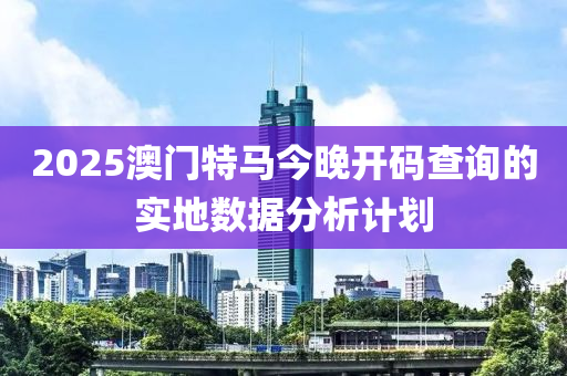 2025澳門特馬今晚開碼查詢的實地數(shù)據(jù)分析計劃