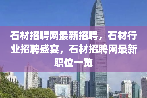 石材招聘網(wǎng)最新招聘，石材行業(yè)招聘盛宴，石材招聘網(wǎng)最新職位一覽